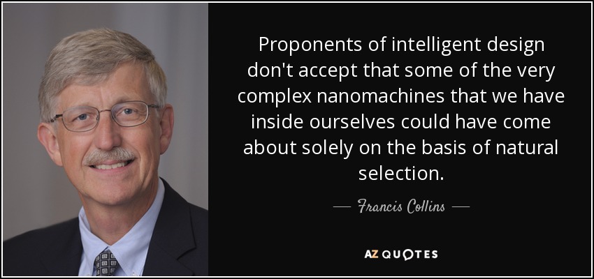 Proponents of intelligent design don't accept that some of the very complex nanomachines that we have inside ourselves could have come about solely on the basis of natural selection. - Francis Collins
