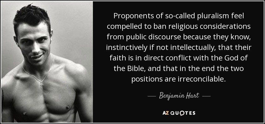 Proponents of so-called pluralism feel compelled to ban religious considerations from public discourse because they know, instinctively if not intellectually, that their faith is in direct conflict with the God of the Bible, and that in the end the two positions are irreconcilable. - Benjamin Hart