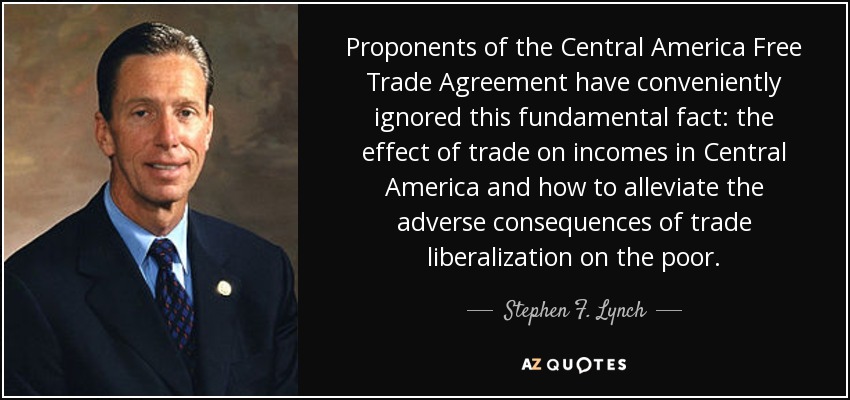 Proponents of the Central America Free Trade Agreement have conveniently ignored this fundamental fact: the effect of trade on incomes in Central America and how to alleviate the adverse consequences of trade liberalization on the poor. - Stephen F. Lynch