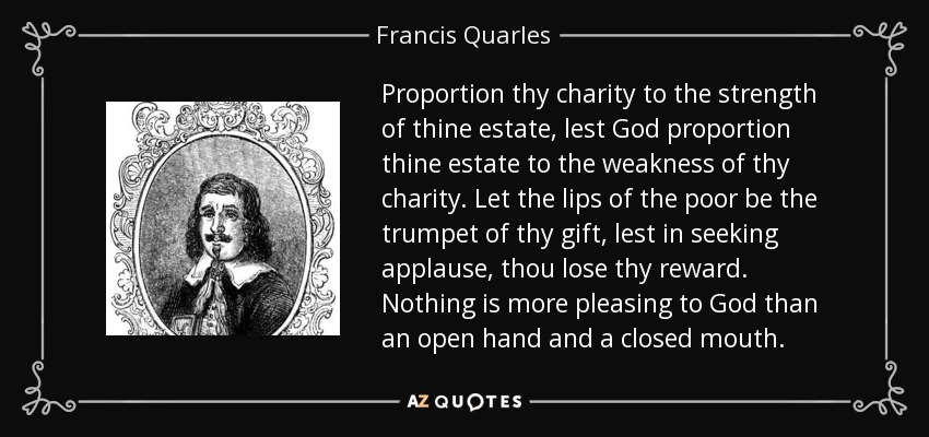 Proportion thy charity to the strength of thine estate, lest God proportion thine estate to the weakness of thy charity. Let the lips of the poor be the trumpet of thy gift, lest in seeking applause, thou lose thy reward. Nothing is more pleasing to God than an open hand and a closed mouth. - Francis Quarles