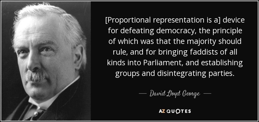 [Proportional representation is a] device for defeating democracy, the principle of which was that the majority should rule, and for bringing faddists of all kinds into Parliament, and establishing groups and disintegrating parties. - David Lloyd George