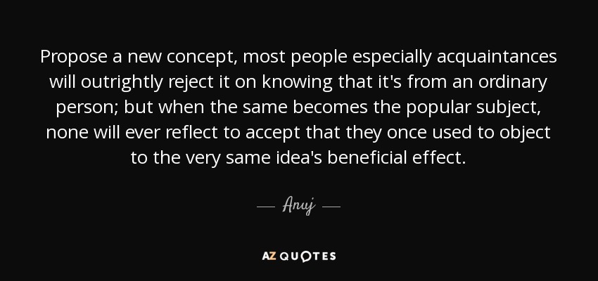 Propose a new concept, most people especially acquaintances will outrightly reject it on knowing that it's from an ordinary person; but when the same becomes the popular subject, none will ever reflect to accept that they once used to object to the very same idea's beneficial effect. - Anuj