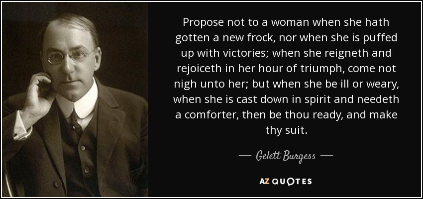 Propose not to a woman when she hath gotten a new frock, nor when she is puffed up with victories; when she reigneth and rejoiceth in her hour of triumph, come not nigh unto her; but when she be ill or weary, when she is cast down in spirit and needeth a comforter, then be thou ready, and make thy suit. - Gelett Burgess