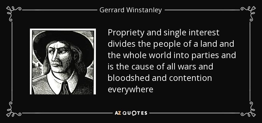 Propriety and single interest divides the people of a land and the whole world into parties and is the cause of all wars and bloodshed and contention everywhere - Gerrard Winstanley