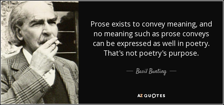 Prose exists to convey meaning, and no meaning such as prose conveys can be expressed as well in poetry. That's not poetry's purpose. - Basil Bunting