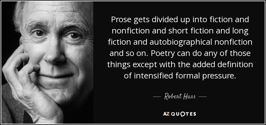 Prose gets divided up into fiction and nonfiction and short fiction and long fiction and autobiographical nonfiction and so on. Poetry can do any of those things except with the added definition of intensified formal pressure. - Robert Hass