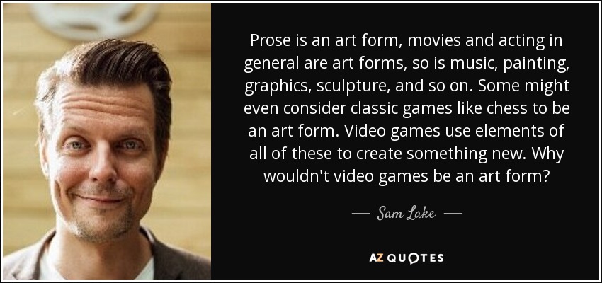 Prose is an art form, movies and acting in general are art forms, so is music, painting, graphics, sculpture, and so on. Some might even consider classic games like chess to be an art form. Video games use elements of all of these to create something new. Why wouldn't video games be an art form? - Sam Lake