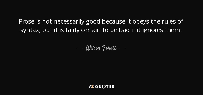 Prose is not necessarily good because it obeys the rules of syntax, but it is fairly certain to be bad if it ignores them. - Wilson Follett