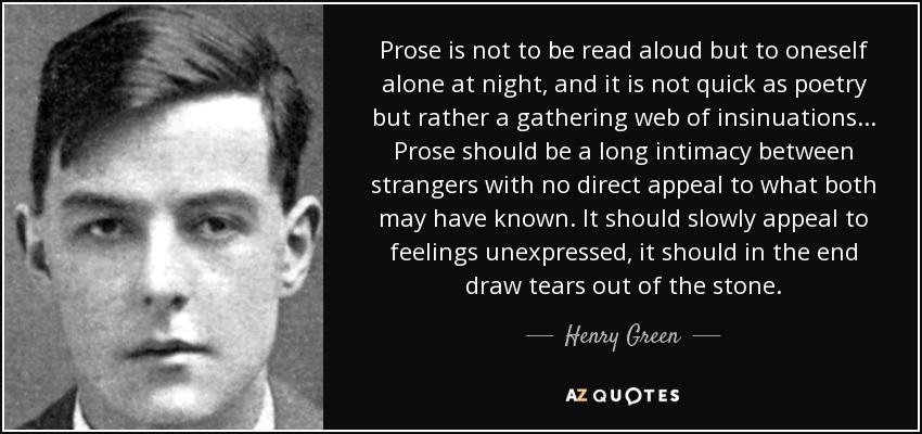 Prose is not to be read aloud but to oneself alone at night, and it is not quick as poetry but rather a gathering web of insinuations ... Prose should be a long intimacy between strangers with no direct appeal to what both may have known. It should slowly appeal to feelings unexpressed, it should in the end draw tears out of the stone. - Henry Green