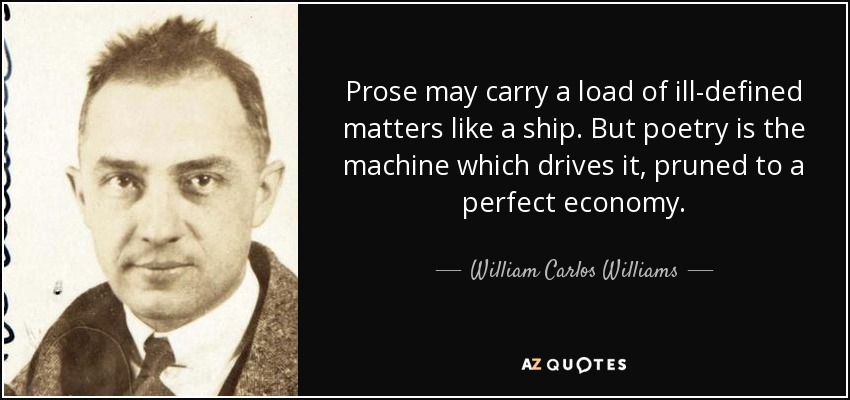 Prose may carry a load of ill-defined matters like a ship. But poetry is the machine which drives it, pruned to a perfect economy. - William Carlos Williams