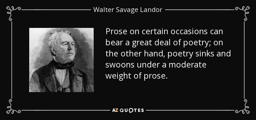 Prose on certain occasions can bear a great deal of poetry; on the other hand, poetry sinks and swoons under a moderate weight of prose. - Walter Savage Landor