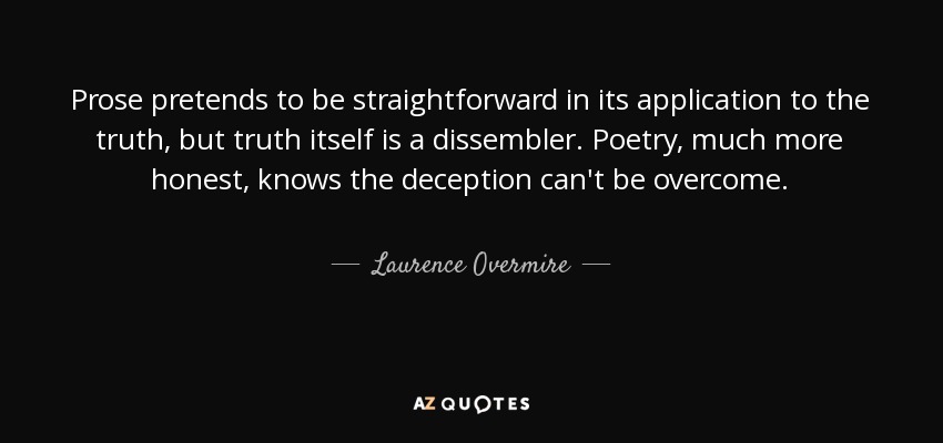 Prose pretends to be straightforward in its application to the truth, but truth itself is a dissembler. Poetry, much more honest, knows the deception can't be overcome. - Laurence Overmire