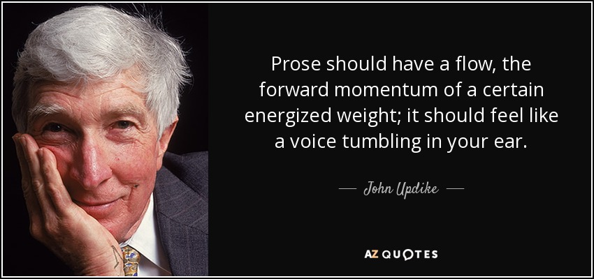Prose should have a flow, the forward momentum of a certain energized weight; it should feel like a voice tumbling in your ear. - John Updike
