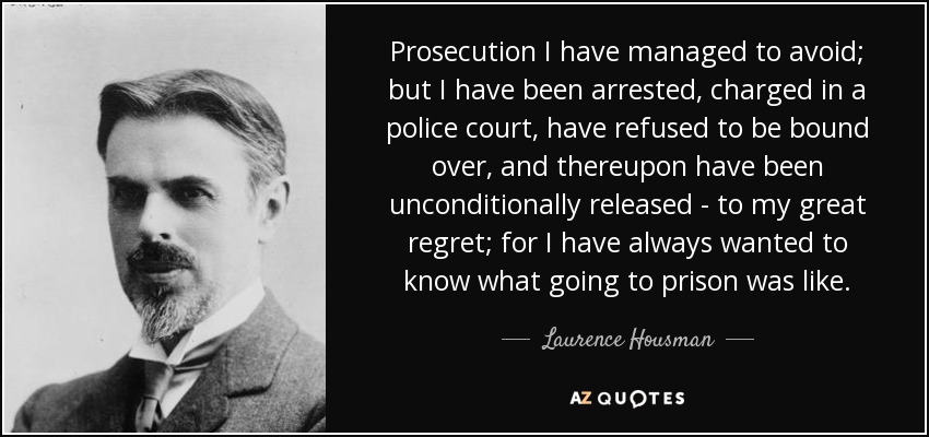 Prosecution I have managed to avoid; but I have been arrested, charged in a police court, have refused to be bound over, and thereupon have been unconditionally released - to my great regret; for I have always wanted to know what going to prison was like. - Laurence Housman
