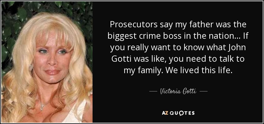 Prosecutors say my father was the biggest crime boss in the nation... If you really want to know what John Gotti was like, you need to talk to my family. We lived this life. - Victoria Gotti