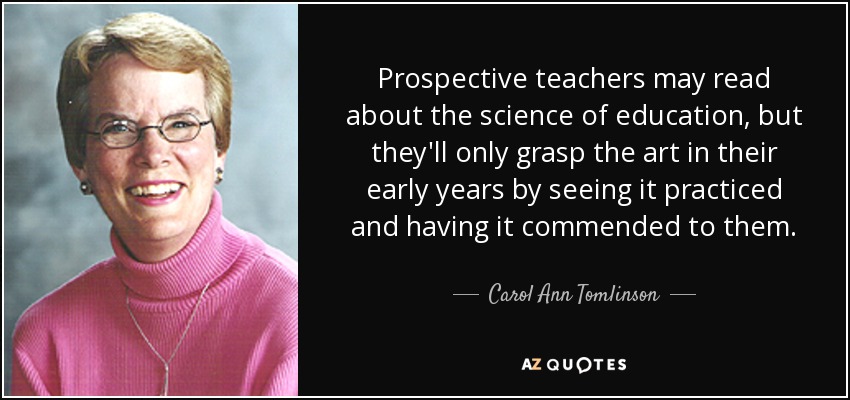 Prospective teachers may read about the science of education, but they'll only grasp the art in their early years by seeing it practiced and having it commended to them. - Carol Ann Tomlinson