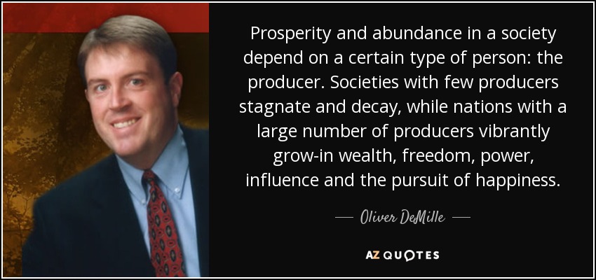 Prosperity and abundance in a society depend on a certain type of person: the producer. Societies with few producers stagnate and decay, while nations with a large number of producers vibrantly grow-in wealth, freedom, power, influence and the pursuit of happiness. - Oliver DeMille