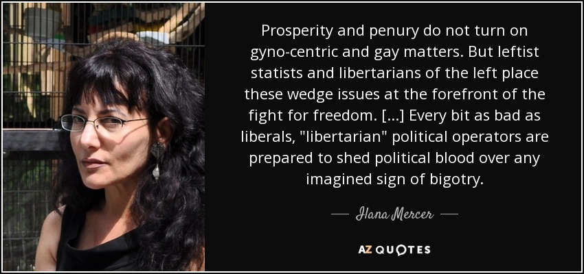 Prosperity and penury do not turn on gyno-centric and gay matters. But leftist statists and libertarians of the left place these wedge issues at the forefront of the fight for freedom. [...] Every bit as bad as liberals, 