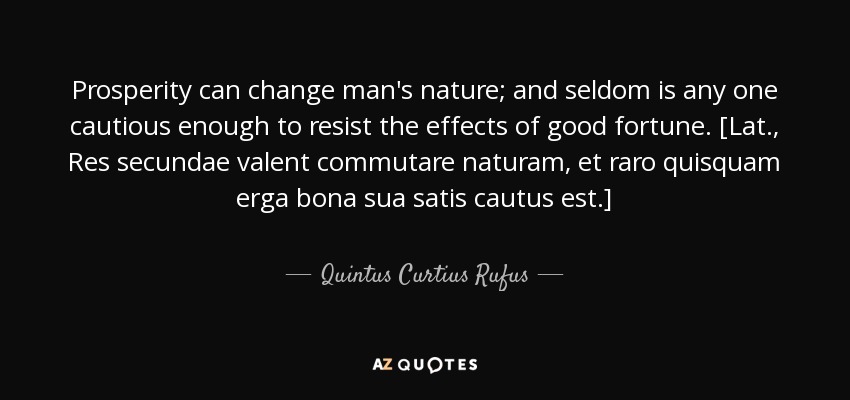 Prosperity can change man's nature; and seldom is any one cautious enough to resist the effects of good fortune. [Lat., Res secundae valent commutare naturam, et raro quisquam erga bona sua satis cautus est.] - Quintus Curtius Rufus