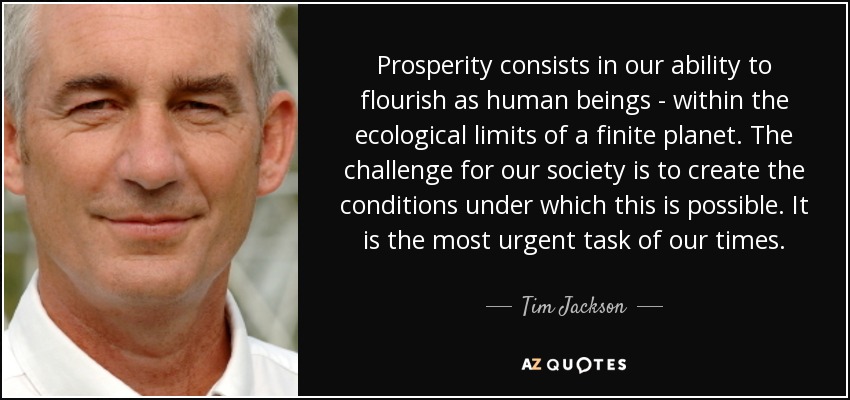 Prosperity consists in our ability to flourish as human beings - within the ecological limits of a finite planet. The challenge for our society is to create the conditions under which this is possible. It is the most urgent task of our times. - Tim Jackson