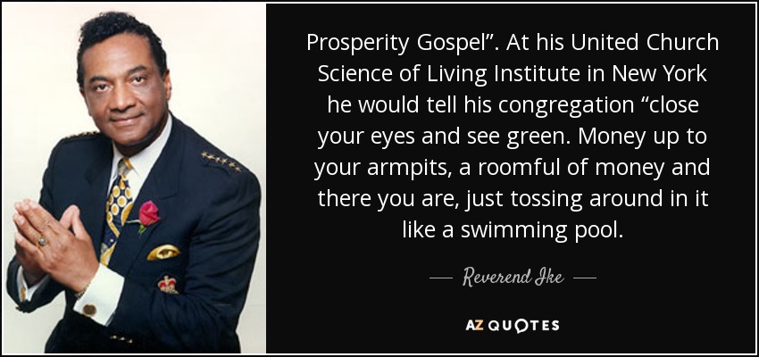 Prosperity Gospel”. At his United Church Science of Living Institute in New York he would tell his congregation “close your eyes and see green. Money up to your armpits, a roomful of money and there you are, just tossing around in it like a swimming pool. - Reverend Ike