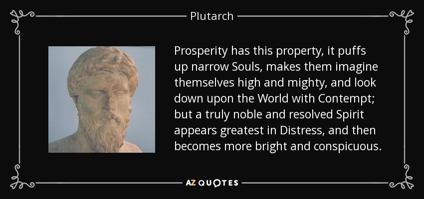 Prosperity has this property, it puffs up narrow Souls, makes them imagine themselves high and mighty, and look down upon the World with Contempt; but a truly noble and resolved Spirit appears greatest in Distress, and then becomes more bright and conspicuous. - Plutarch
