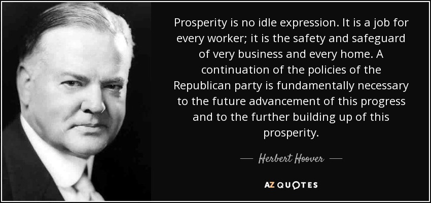 Prosperity is no idle expression. It is a job for every worker; it is the safety and safeguard of very business and every home. A continuation of the policies of the Republican party is fundamentally necessary to the future advancement of this progress and to the further building up of this prosperity. - Herbert Hoover