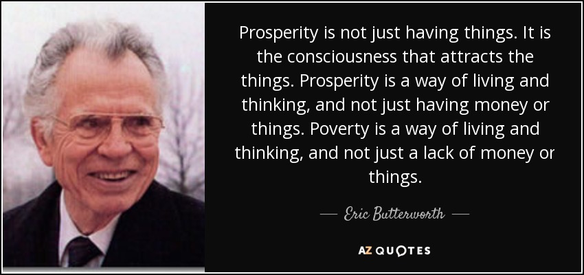 Prosperity is not just having things. It is the consciousness that attracts the things. Prosperity is a way of living and thinking, and not just having money or things. Poverty is a way of living and thinking, and not just a lack of money or things. - Eric Butterworth