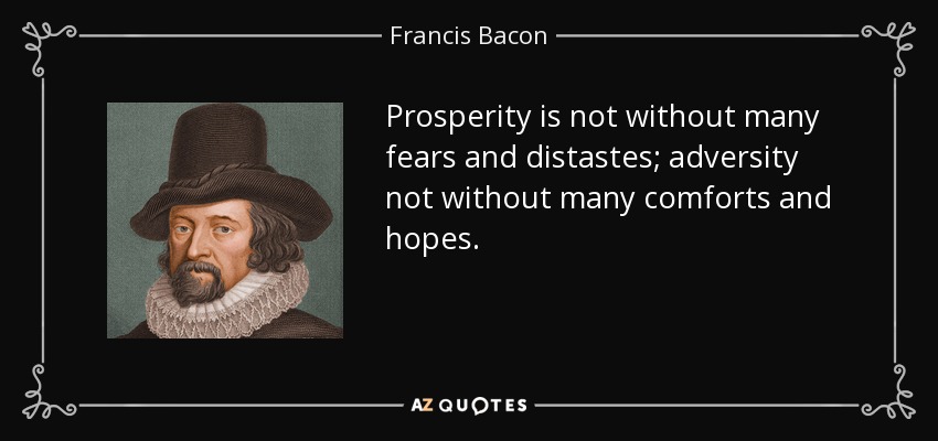 Prosperity is not without many fears and distastes; adversity not without many comforts and hopes. - Francis Bacon