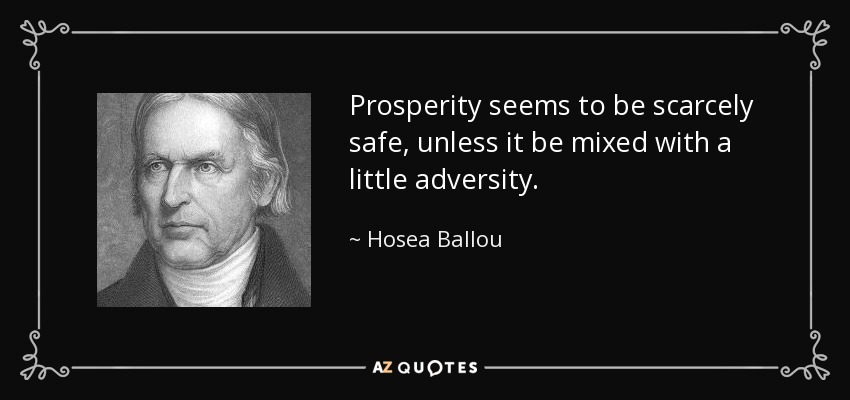 Prosperity seems to be scarcely safe, unless it be mixed with a little adversity. - Hosea Ballou