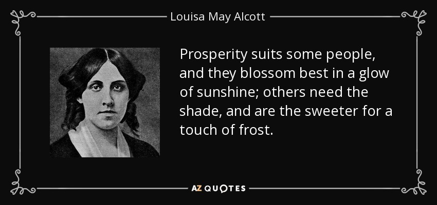 Prosperity suits some people, and they blossom best in a glow of sunshine; others need the shade, and are the sweeter for a touch of frost. - Louisa May Alcott