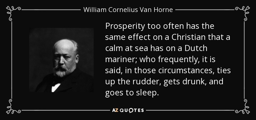 Prosperity too often has the same effect on a Christian that a calm at sea has on a Dutch mariner; who frequently, it is said, in those circumstances, ties up the rudder, gets drunk, and goes to sleep. - William Cornelius Van Horne