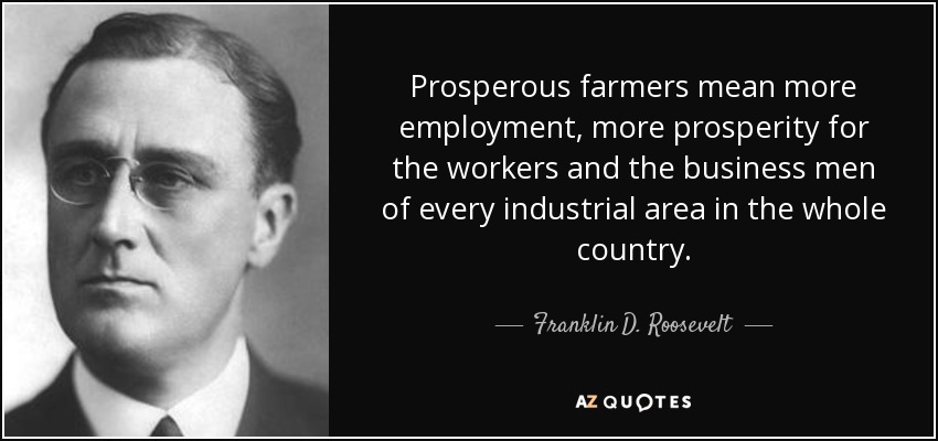 Prosperous farmers mean more employment, more prosperity for the workers and the business men of every industrial area in the whole country. - Franklin D. Roosevelt