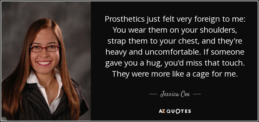 Prosthetics just felt very foreign to me: You wear them on your shoulders, strap them to your chest, and they're heavy and uncomfortable. If someone gave you a hug, you'd miss that touch. They were more like a cage for me. - Jessica Cox