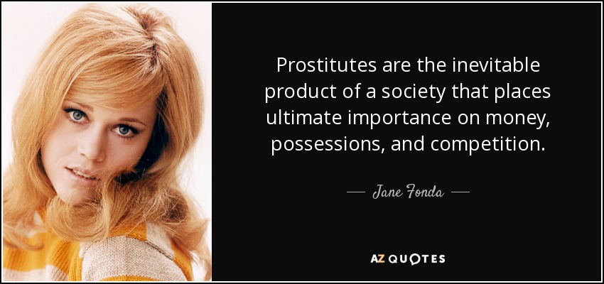 Prostitutes are the inevitable product of a society that places ultimate importance on money, possessions, and competition. - Jane Fonda