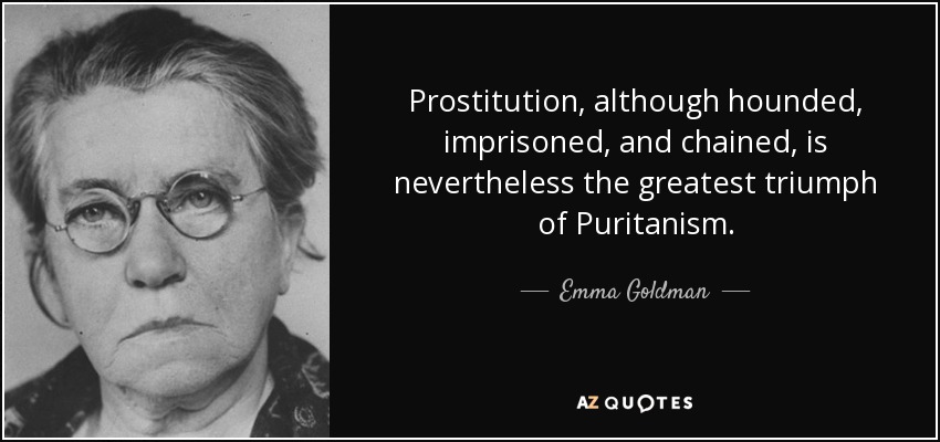 Prostitution, although hounded, imprisoned, and chained, is nevertheless the greatest triumph of Puritanism. - Emma Goldman