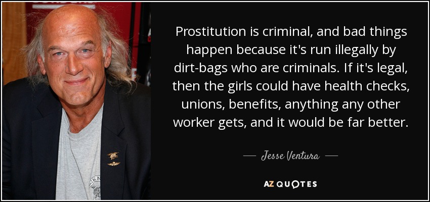 Prostitution is criminal, and bad things happen because it's run illegally by dirt-bags who are criminals. If it's legal, then the girls could have health checks, unions, benefits, anything any other worker gets, and it would be far better. - Jesse Ventura