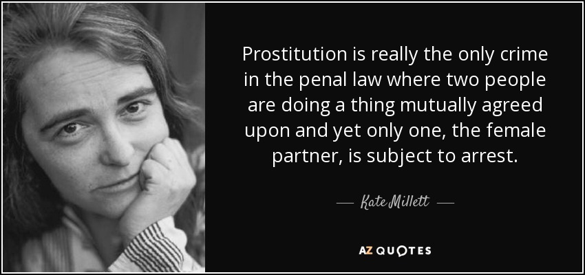 Prostitution is really the only crime in the penal law where two people are doing a thing mutually agreed upon and yet only one, the female partner, is subject to arrest. - Kate Millett