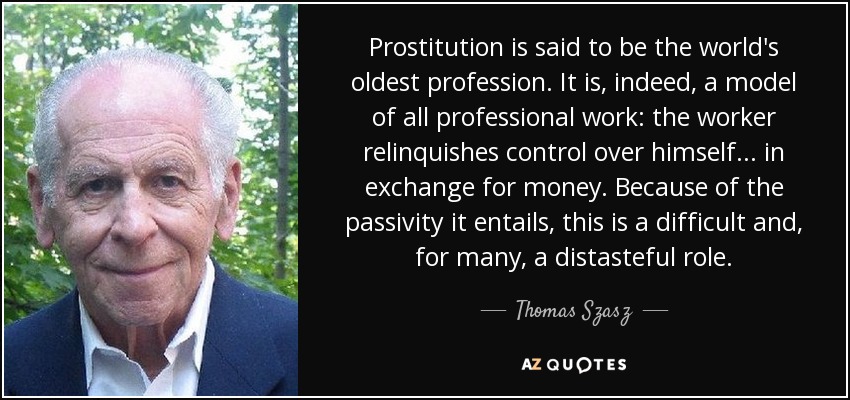 Prostitution is said to be the world's oldest profession. It is, indeed, a model of all professional work: the worker relinquishes control over himself... in exchange for money. Because of the passivity it entails, this is a difficult and, for many, a distasteful role. - Thomas Szasz