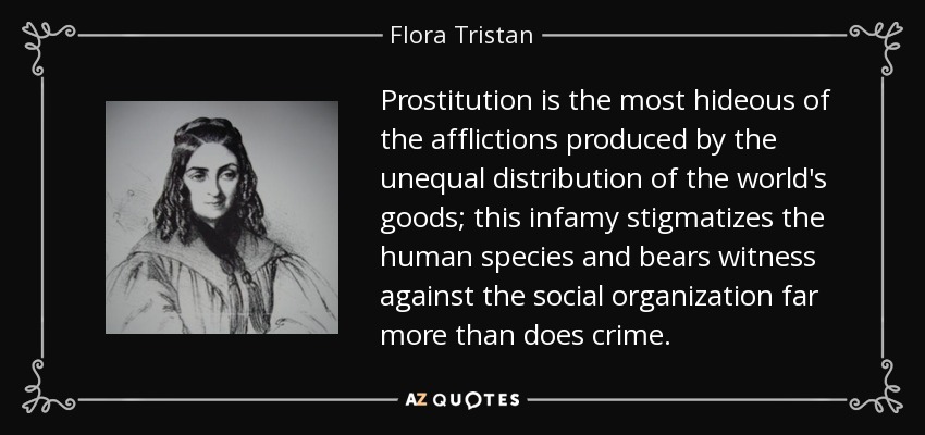 Prostitution is the most hideous of the afflictions produced by the unequal distribution of the world's goods; this infamy stigmatizes the human species and bears witness against the social organization far more than does crime. - Flora Tristan