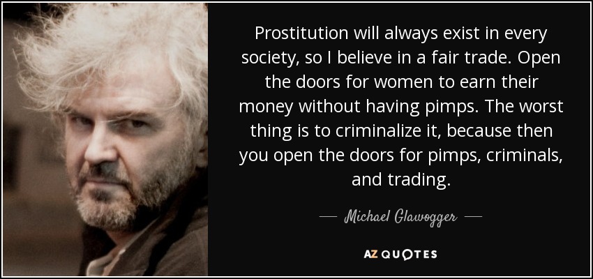 Prostitution will always exist in every society, so I believe in a fair trade. Open the doors for women to earn their money without having pimps. The worst thing is to criminalize it, because then you open the doors for pimps, criminals, and trading. - Michael Glawogger