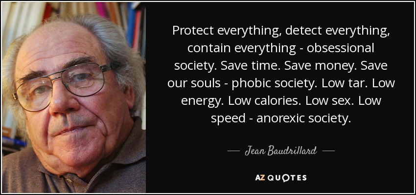 Protect everything, detect everything, contain everything - obsessional society. Save time. Save money. Save our souls - phobic society. Low tar. Low energy. Low calories. Low sex. Low speed - anorexic society. - Jean Baudrillard