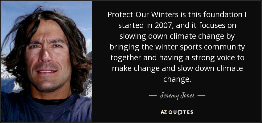 Protect Our Winters is this foundation I started in 2007, and it focuses on slowing down climate change by bringing the winter sports community together and having a strong voice to make change and slow down climate change. - Jeremy Jones