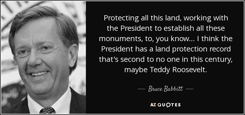 Protecting all this land, working with the President to establish all these monuments, to, you know... I think the President has a land protection record that's second to no one in this century, maybe Teddy Roosevelt. - Bruce Babbitt