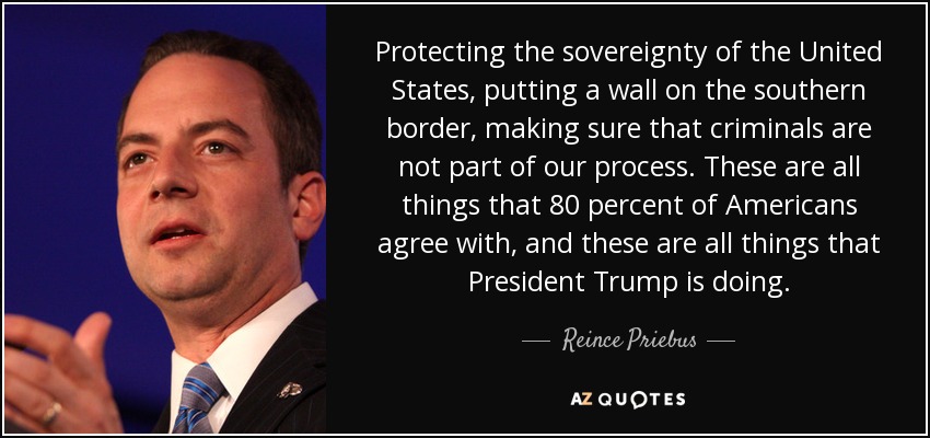 Protecting the sovereignty of the United States, putting a wall on the southern border, making sure that criminals are not part of our process. These are all things that 80 percent of Americans agree with, and these are all things that President Trump is doing. - Reince Priebus