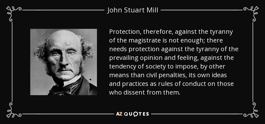 Protection, therefore, against the tyranny of the magistrate is not enough; there needs protection against the tyranny of the prevailing opinion and feeling, against the tendency of society to impose, by other means than civil penalties, its own ideas and practices as rules of conduct on those who dissent from them. - John Stuart Mill