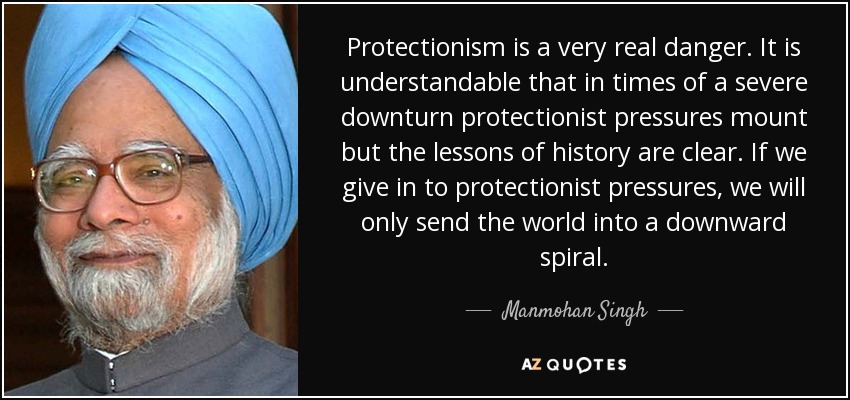 Protectionism is a very real danger. It is understandable that in times of a severe downturn protectionist pressures mount but the lessons of history are clear. If we give in to protectionist pressures, we will only send the world into a downward spiral. - Manmohan Singh