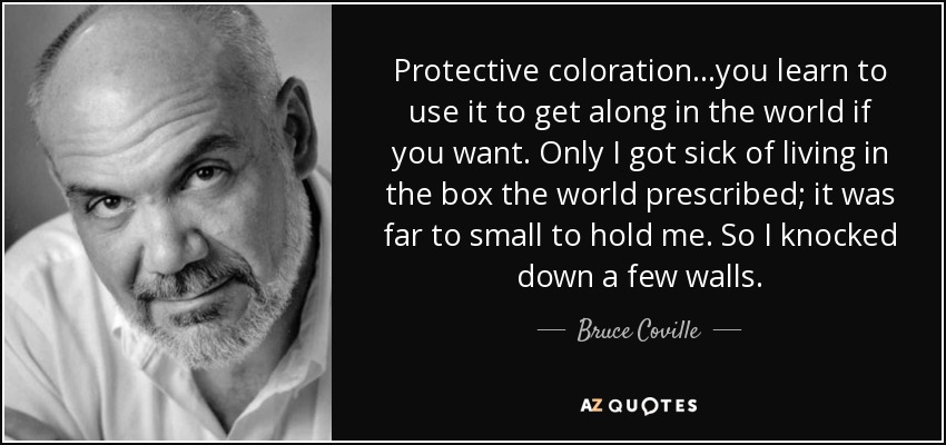 Protective coloration...you learn to use it to get along in the world if you want. Only I got sick of living in the box the world prescribed; it was far to small to hold me. So I knocked down a few walls. - Bruce Coville