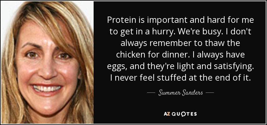 Protein is important and hard for me to get in a hurry. We're busy. I don't always remember to thaw the chicken for dinner. I always have eggs, and they're light and satisfying. I never feel stuffed at the end of it. - Summer Sanders