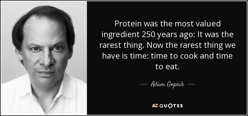 Protein was the most valued ingredient 250 years ago: It was the rarest thing. Now the rarest thing we have is time: time to cook and time to eat. - Adam Gopnik